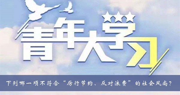 青年大学习2021第十季第十期题目答案大全-下列哪一项不符合厉行节约反对浪费的社会风尚题目