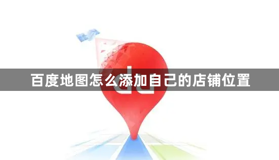 百度地图怎么添加自己的店铺位置？百度地图店铺位置添加的方法！